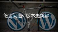 绝世问道sf版本更新解析：全新玩法引爆游戏激情
